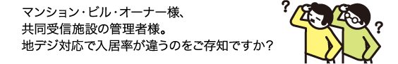マンション・ビル・オーナー様、共同受信施設の管理者様。地デジ対応で入居率が違うのをご存知ですか?